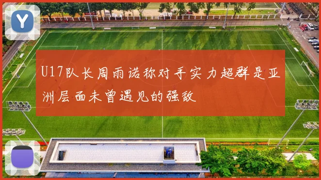 U17队长周雨诺称对手实力超群是亚洲层面未曾遇见的强敌