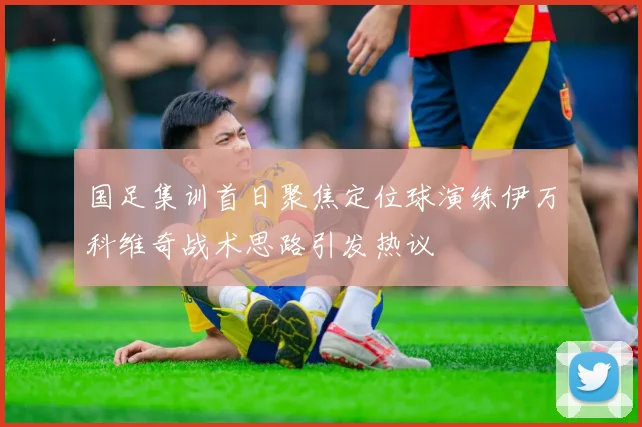 国足集训首日聚焦定位球演练伊万科维奇战术思路引发热议