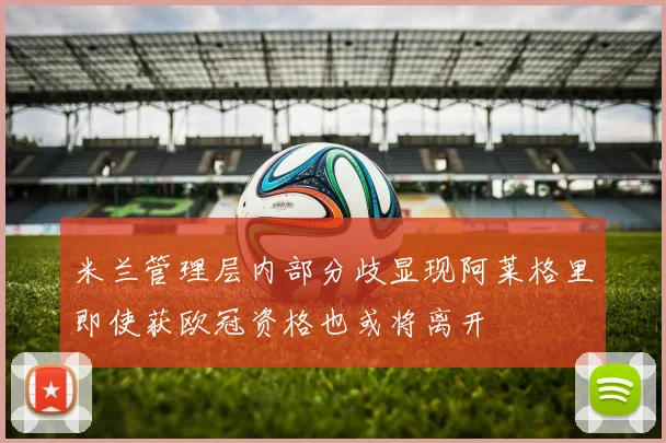 米兰管理层内部分歧显现阿莱格里即使获欧冠资格也或将离开