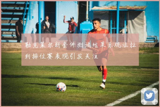 勒克莱尔新套件测试结果乐观法拉利排位赛表现引发关注