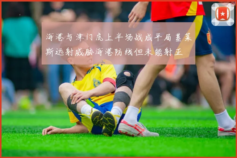 海港与津门虎上半场战成平局基莱斯远射威胁海港防线但未能射正