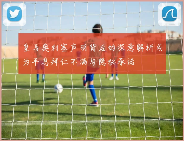 皇马奥利塞声明背后的深意解析或为平息拜仁不满与隐秘承诺