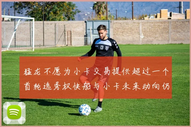 猛龙不愿为小卡交易提供超过一个首轮选秀权快船与小卡未来动向仍不明朗