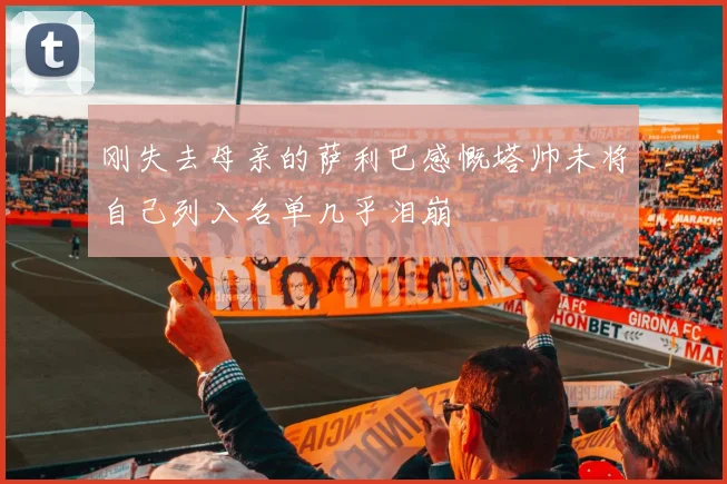 刚失去母亲的萨利巴感慨塔帅未将自己列入名单几乎泪崩