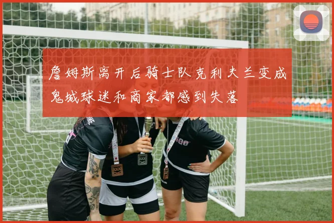 詹姆斯离开后骑士队克利夫兰变成鬼城球迷和商家都感到失落