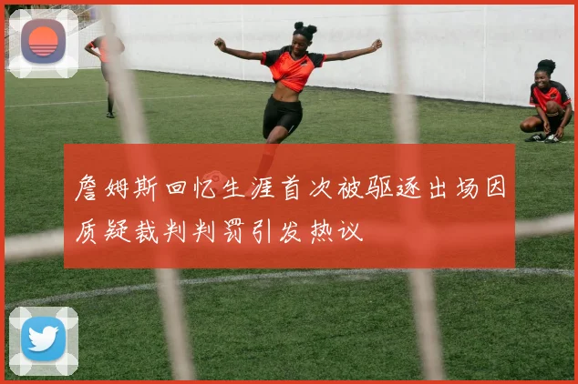 詹姆斯回忆生涯首次被驱逐出场因质疑裁判判罚引发热议