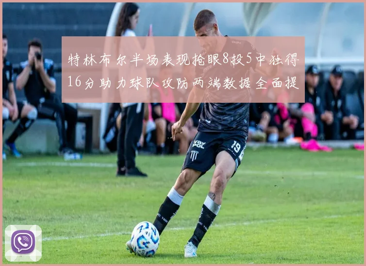 特林布尔半场表现抢眼8投5中独得16分助力球队攻防两端数据全面提升