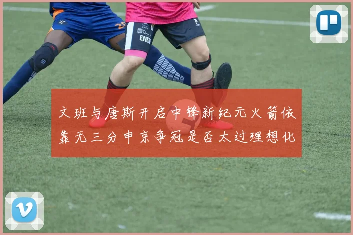 文班与唐斯开启中锋新纪元火箭依靠无三分申京争冠是否太过理想化