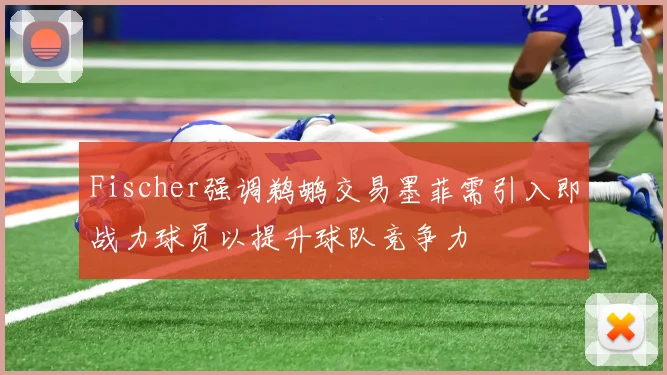 Fischer强调鹈鹕交易墨菲需引入即战力球员以提升球队竞争力