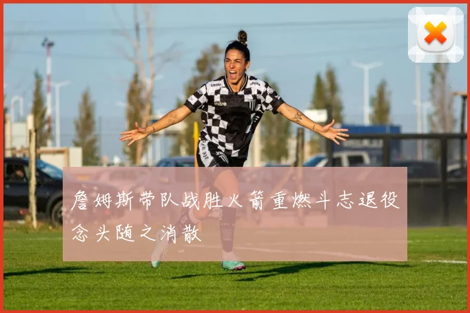 詹姆斯带队战胜火箭重燃斗志退役念头随之消散