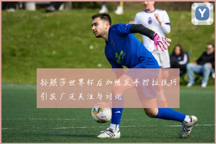 孙颖莎世界杯后加练反手拧拉技巧引发广泛关注与讨论