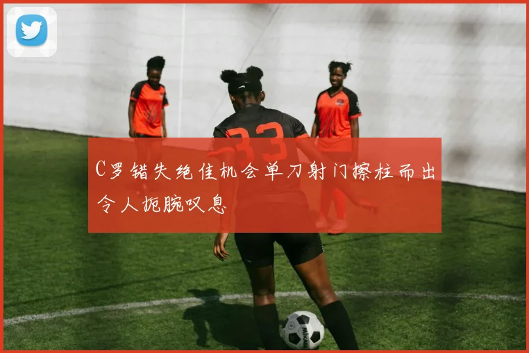 C罗错失绝佳机会单刀射门擦柱而出令人扼腕叹息