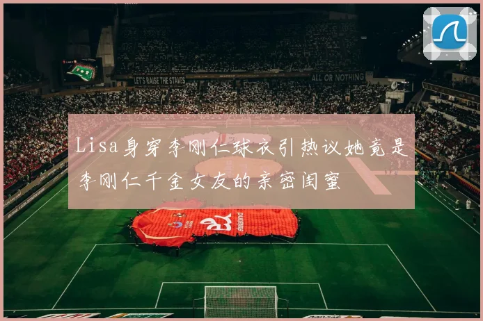 Lisa身穿李刚仁球衣引热议她竟是李刚仁千金女友的亲密闺蜜