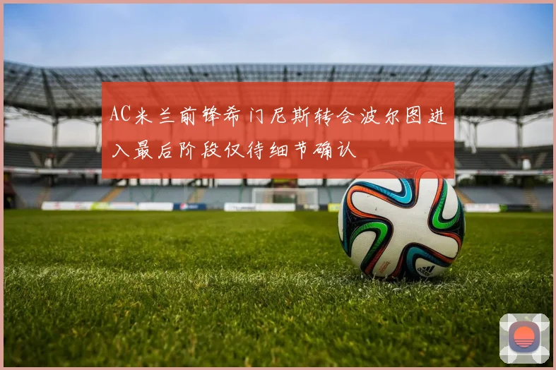 AC米兰前锋希门尼斯转会波尔图进入最后阶段仅待细节确认