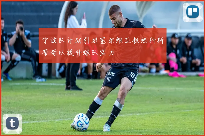 宁波队计划引进塞尔维亚教练科斯蒂奇以提升球队实力