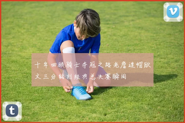 十年回顾骑士夺冠之路老詹追帽欧文三分铭刻经典总决赛瞬间