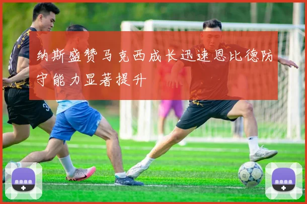纳斯盛赞马克西成长迅速恩比德防守能力显著提升