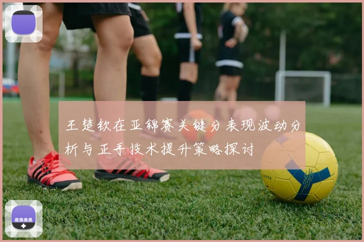 王楚钦在亚锦赛关键分表现波动分析与正手技术提升策略探讨