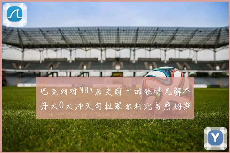 巴克利对NBA历史前十的独特见解乔丹大O大帅天勾拉塞尔科比与詹姆斯排名分析