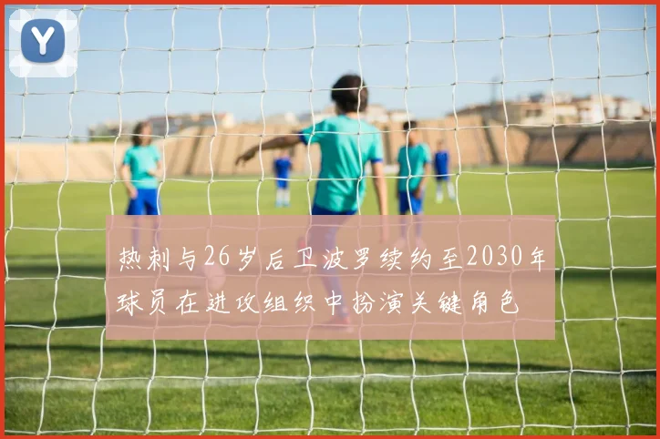热刺与26岁后卫波罗续约至2030年球员在进攻组织中扮演关键角色
