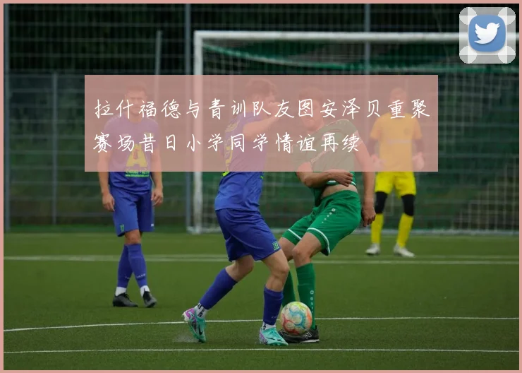拉什福德与青训队友图安泽贝重聚赛场昔日小学同学情谊再续