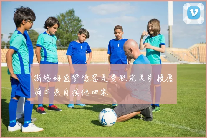 斯塔姆盛赞德容是曼联完美引援愿骑车亲自接他回家