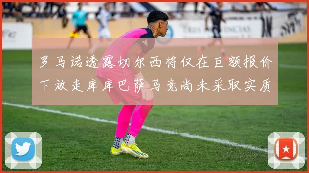 罗马诺透露切尔西将仅在巨额报价下放走库库巴萨马竞尚未采取实质行动