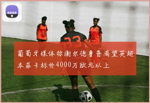 葡萄牙媒体称谢尔德鲁普渴望英超本菲卡标价4000万欧元以上