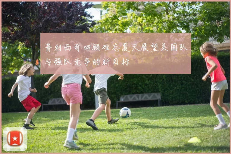 普利西奇回顾难忘夏天展望美国队与强队竞争的新目标