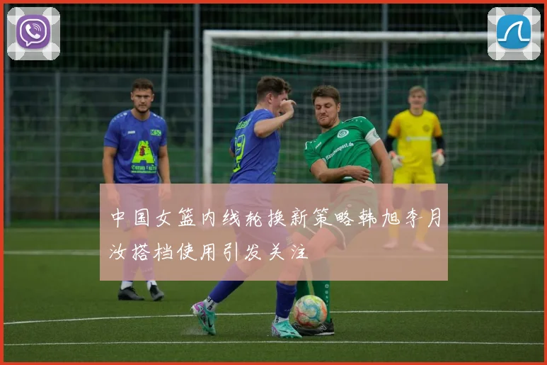 中国女篮内线轮换新策略韩旭李月汝搭档使用引发关注